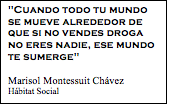 Cuadro de texto: 'Cuando todo tu mundo se mueve alrededor de que si no vendes droga no eres nadie, ese mundo te sumerge'   Marisol Montessuit Chávez Hábitat Social  